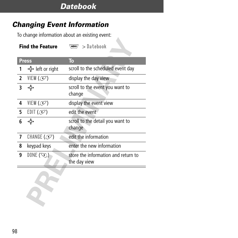 Datebook98PRELIMINARYChanging Event InformationTo change information about an existing event:Find the FeatureM&gt; DatebookPress To1S left or right scroll to the scheduled event day2VIEW (+) display the day view3S scroll to the event you want to change4VIEW (+) display the event view5EDIT (+) edit the event6S scroll to the detail you want to change7CHANGE (+) edit the information8keypad keys enter the new information9DONE (-) store the information and return to the day view