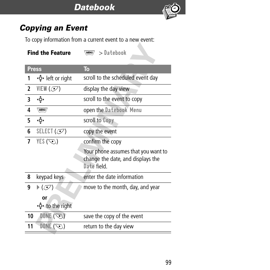 99Datebook  PRELIMINARYCopying an EventTo copy information from a current event to a new event:Find the FeatureM&gt; DatebookPress To1S left or right scroll to the scheduled event day2VIEW (+) display the day view3S scroll to the event to copy4M open the Datebook Menu5S scroll to Copy6SELECT (+) copy the event7YES (-) conﬁrm the copyYour phone assumes that you want to change the date, and displays the Date ﬁeld.8keypad keys enter the date information9} (+)orS to the rightmove to the month, day, and year10DONE (-) save the copy of the event11DONE (-) return to the day view