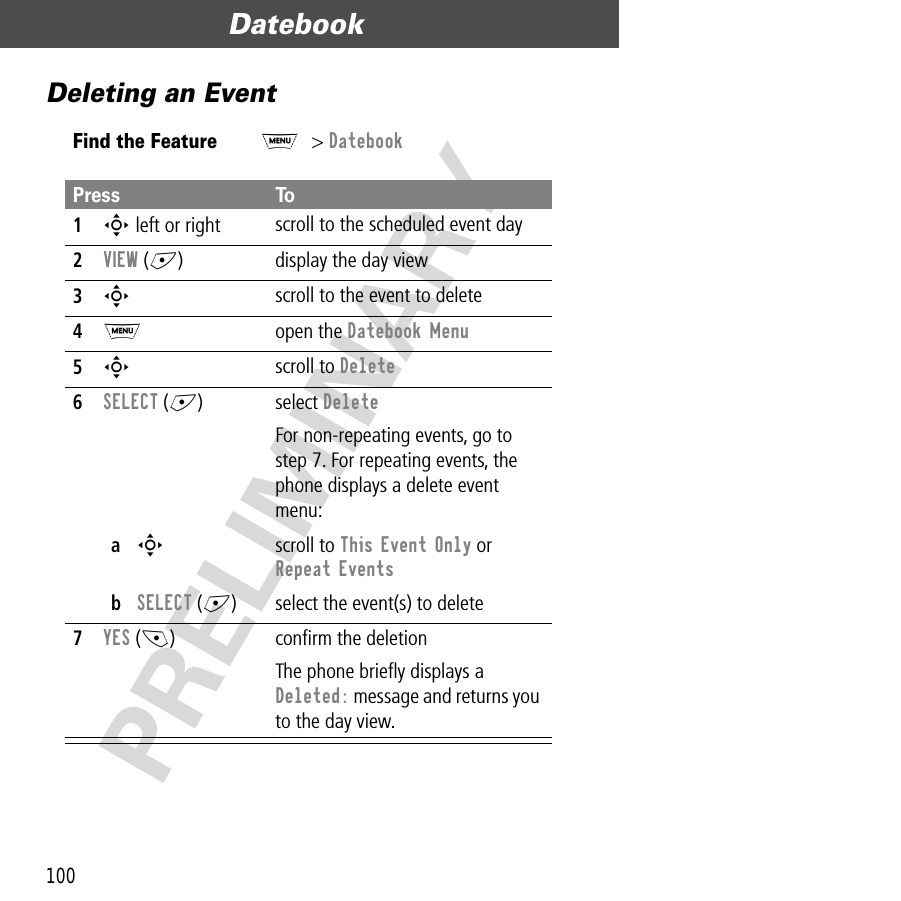 Datebook100PRELIMINARYDeleting an EventFind the FeatureM&gt; DatebookPress To1S left or right scroll to the scheduled event day2VIEW (+) display the day view3S scroll to the event to delete4M open the Datebook Menu5S scroll to Delete6SELECT (+) select DeleteFor non-repeating events, go to step 7. For repeating events, the phone displays a delete event menu:aS scroll to This Event Only or Repeat EventsbSELECT (+) select the event(s) to delete7YES (-) conﬁrm the deletionThe phone brieﬂy displays a Deleted: message and returns you to the day view.