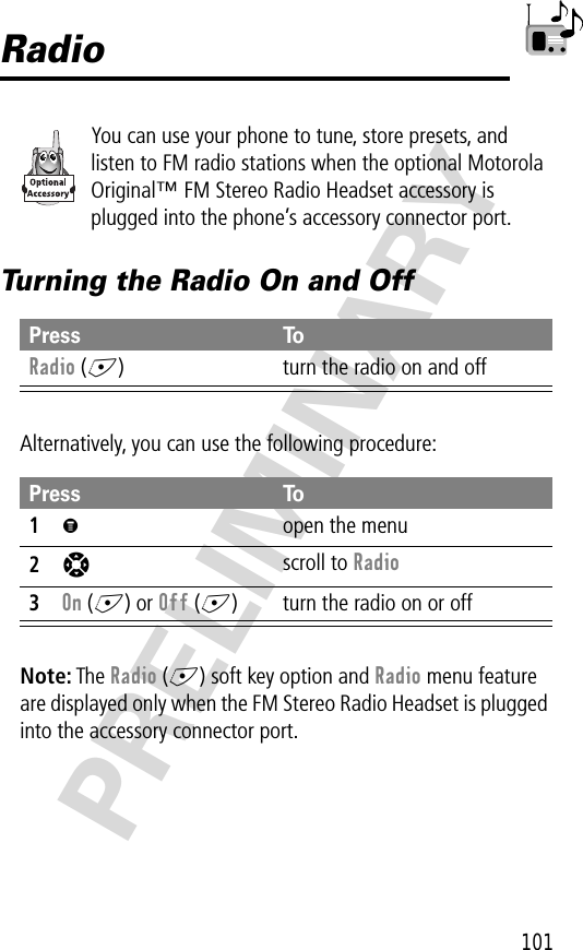 101PRELIMINARYRadioYou can use your phone to tune, store presets, and listen to FM radio stations when the optional Motorola Original™ FM Stereo Radio Headset accessory is plugged into the phone’s accessory connector port.Turning the Radio On and OffAlternatively, you can use the following procedure:Note: The Radio (+) soft key option and Radio menu feature are displayed only when the FM Stereo Radio Headset is plugged into the accessory connector port.Press ToRadio (+) turn the radio on and offPress To1M  open the menu2S scroll to Radio3On (+) or Off (+) turn the radio on or off