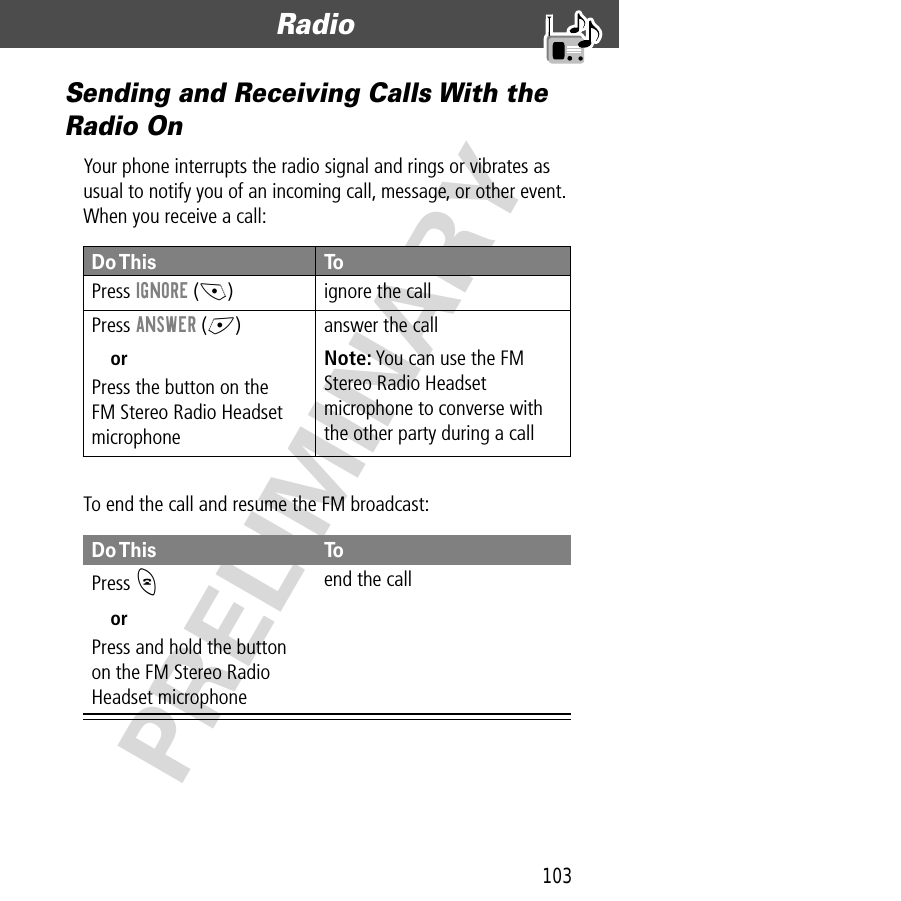 103Radio  PRELIMINARYSending and Receiving Calls With the Radio OnYour phone interrupts the radio signal and rings or vibrates as usual to notify you of an incoming call, message, or other event. When you receive a call:To end the call and resume the FM broadcast:Do This ToPress  IGNORE (-) ignore the callPress ANSWER (+)orPress the button on theFM Stereo Radio Headset microphoneanswer the callNote: You can use the FM Stereo Radio Headset microphone to converse with the other party during a callDo This ToPress  OorPress and hold the button on the FM Stereo Radio Headset microphoneend the call