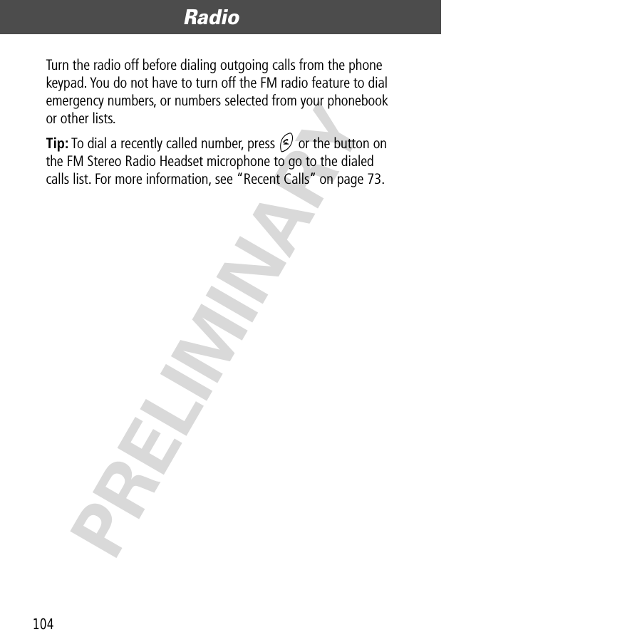 Radio104PRELIMINARYTurn the radio off before dialing outgoing calls from the phone keypad. You do not have to turn off the FM radio feature to dial emergency numbers, or numbers selected from your phonebook or other lists.Tip: To dial a recently called number, press N or the button on the FM Stereo Radio Headset microphone to go to the dialed calls list. For more information, see “Recent Calls” on page 73.