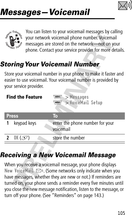 105PRELIMINARYMessages—VoicemailYou can listen to your voicemail messages by calling your network voicemail phone number. Voicemail messages are stored on the network—not on your phone. Contact your service provider for more details.Storing Your  Voicemail  NumberStore your voicemail number in your phone to make it faster and easier to use voicemail. Your voicemail number is provided by your service provider.Receiving a New Voicemail MessageWhen you receive a voicemail message, your phone displays New VoiceMail &amp;. (Some networks only indicate when you have messages, whether they are new or not.) If reminders are turned on, your phone sends a reminder every ﬁve minutes until you close the new message notiﬁcation, listen to the message, or turn off your phone. (See “Reminders” on page 143.)Find the FeatureM&gt; MessagesM&gt; VoiceMail SetupPress To1keypad keys enter the phone number for your voicemail2OK (+) store the number