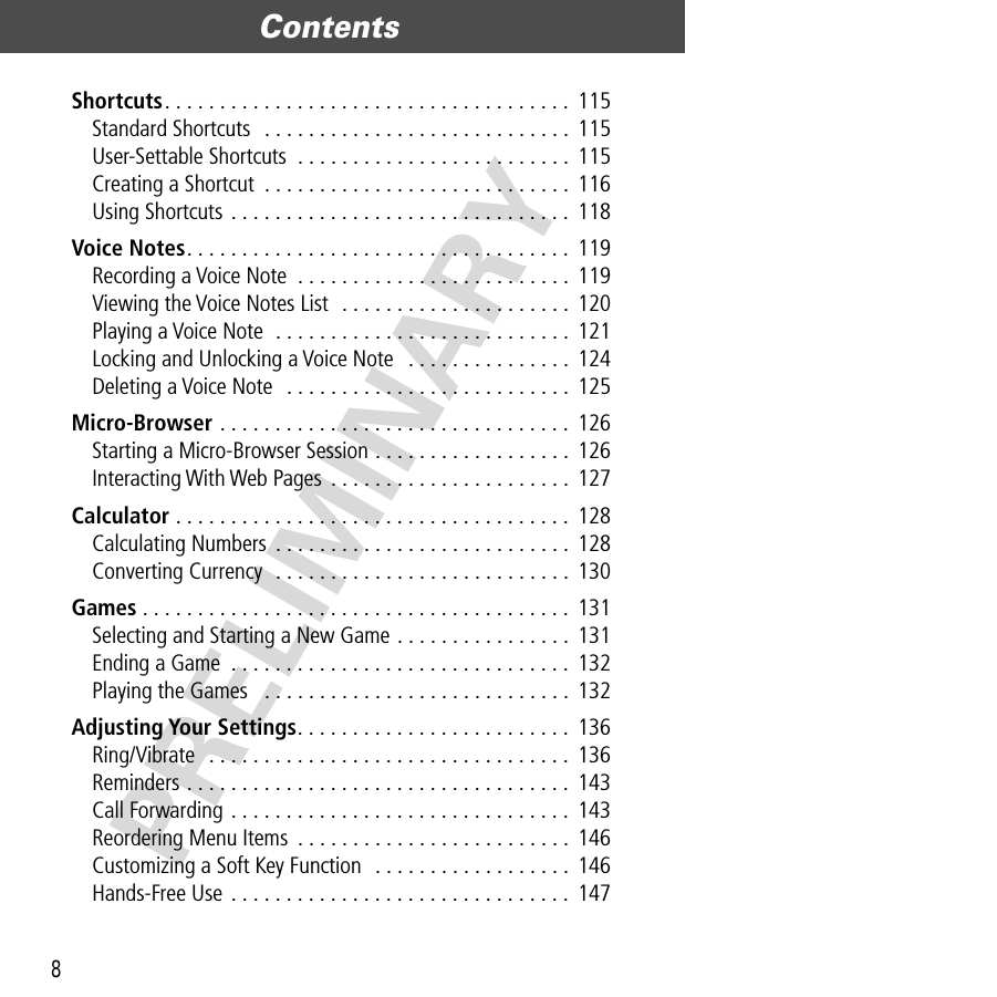 Contents8PRELIMINARYShortcuts. . . . . . . . . . . . . . . . . . . . . . . . . . . . . . . . . . . . . 115Standard Shortcuts  . . . . . . . . . . . . . . . . . . . . . . . . . . . .  115User-Settable Shortcuts  . . . . . . . . . . . . . . . . . . . . . . . . .  115Creating a Shortcut  . . . . . . . . . . . . . . . . . . . . . . . . . . . . 116Using Shortcuts . . . . . . . . . . . . . . . . . . . . . . . . . . . . . . .  118Voice Notes. . . . . . . . . . . . . . . . . . . . . . . . . . . . . . . . . . .  119Recording a Voice Note  . . . . . . . . . . . . . . . . . . . . . . . . . 119Viewing the Voice Notes List  . . . . . . . . . . . . . . . . . . . . .  120Playing a Voice Note  . . . . . . . . . . . . . . . . . . . . . . . . . . .  121Locking and Unlocking a Voice Note   . . . . . . . . . . . . . . .  124Deleting a Voice Note  . . . . . . . . . . . . . . . . . . . . . . . . . .  125Micro-Browser . . . . . . . . . . . . . . . . . . . . . . . . . . . . . . . .  126Starting a Micro-Browser Session . . . . . . . . . . . . . . . . . .  126Interacting With Web Pages  . . . . . . . . . . . . . . . . . . . . . . 127Calculator . . . . . . . . . . . . . . . . . . . . . . . . . . . . . . . . . . . .  128Calculating Numbers . . . . . . . . . . . . . . . . . . . . . . . . . . .  128Converting Currency  . . . . . . . . . . . . . . . . . . . . . . . . . . . 130Games . . . . . . . . . . . . . . . . . . . . . . . . . . . . . . . . . . . . . . .  131Selecting and Starting a New Game . . . . . . . . . . . . . . . .  131Ending a Game  . . . . . . . . . . . . . . . . . . . . . . . . . . . . . . . 132Playing the Games   . . . . . . . . . . . . . . . . . . . . . . . . . . . . 132Adjusting Your Settings. . . . . . . . . . . . . . . . . . . . . . . . .  136Ring/Vibrate  . . . . . . . . . . . . . . . . . . . . . . . . . . . . . . . . .  136Reminders . . . . . . . . . . . . . . . . . . . . . . . . . . . . . . . . . . .  143Call Forwarding . . . . . . . . . . . . . . . . . . . . . . . . . . . . . . . 143Reordering Menu Items  . . . . . . . . . . . . . . . . . . . . . . . . .  146Customizing a Soft Key Function  . . . . . . . . . . . . . . . . . .  146Hands-Free Use . . . . . . . . . . . . . . . . . . . . . . . . . . . . . . .  147