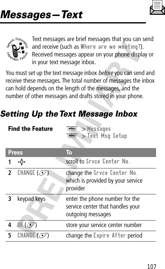 107PRELIMINARYMessages—TextText messages are brief messages that you can send and receive (such as Where are we meeting?). Received messages appear on your phone display or in your text message inbox.You must set up the text message inbox before you can send and receive these messages. The total number of messages the inbox can hold depends on the length of the messages, and the number of other messages and drafts stored in your phone.Setting Up the Text Message InboxFind the FeatureM&gt; MessagesM&gt; Text Msg SetupPress To1S scroll to Srvce Center No.2CHANGE (+) change the Srvce Center No. which is provided by your service provider3keypad keys enter the phone number for the service center that handles your outgoing messages4OK (+) store your service center number5CHANGE (+) change the Expire After period