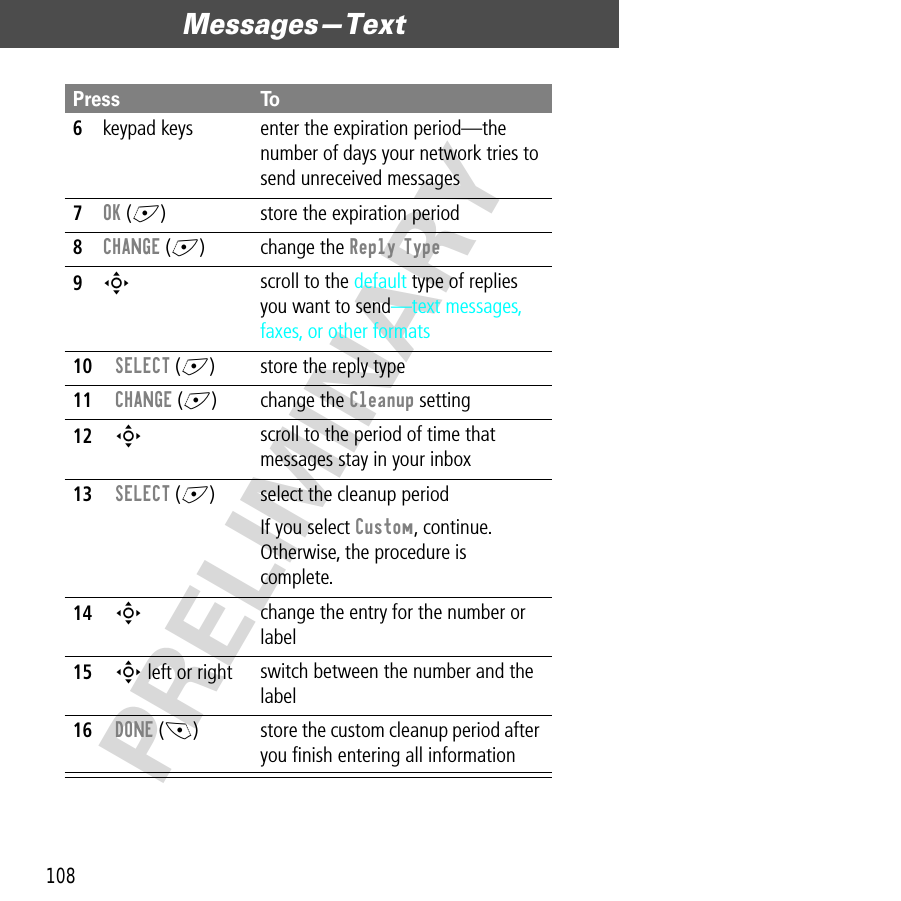 Messages—Text108PRELIMINARY6keypad keys enter the expiration period—the number of days your network tries to send unreceived messages7OK (+) store the expiration period8CHANGE (+) change the Reply Type9S scroll to the default type of replies you want to send—text messages, faxes, or other formats10SELECT (+) store the reply type11CHANGE (+) change the Cleanup setting12S scroll to the period of time that messages stay in your inbox13SELECT (+) select the cleanup periodIf you select Custom, continue. Otherwise, the procedure is complete.14S change the entry for the number or label15S left or right switch between the number and the label 16DONE (-) store the custom cleanup period after you ﬁnish entering all informationPress To