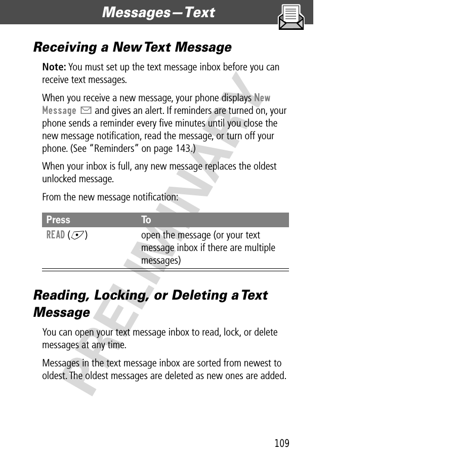 109Messages—Text  PRELIMINARYReceiving a New Text MessageNote: You must set up the text message inbox before you can receive text messages.When you receive a new message, your phone displays New Message X and gives an alert. If reminders are turned on, your phone sends a reminder every ﬁve minutes until you close the new message notiﬁcation, read the message, or turn off your phone. (See “Reminders” on page 143.)When your inbox is full, any new message replaces the oldest unlocked message.From the new message notiﬁcation:Reading, Locking, or Deleting a Text MessageYou can open your text message inbox to read, lock, or delete messages at any time.Messages in the text message inbox are sorted from newest to oldest. The oldest messages are deleted as new ones are added. Press ToREAD (+) open the message (or your text message inbox if there are multiple messages)