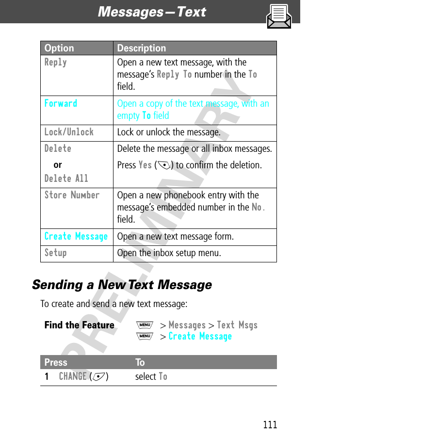 111Messages—Text  PRELIMINARYSending a New Text MessageTo create and send a new text message:Reply  Open a new text message, with the message’s Reply To number in the To ﬁeld.Forward Open a copy of the text message, with an empty To ﬁeldLock/Unlock  Lock or unlock the message.Delete orDelete All Delete the message or all inbox messages.Press Yes (-) to conﬁrm the deletion.Store Number  Open a new phonebook entry with the message’s embedded number in the No. ﬁeld.Create Message  Open a new text message form.Setup  Open the inbox setup menu.Find the FeatureM&gt; Messages &gt; Text MsgsM&gt; Create MessagePress To1CHANGE (+) select ToOption Description