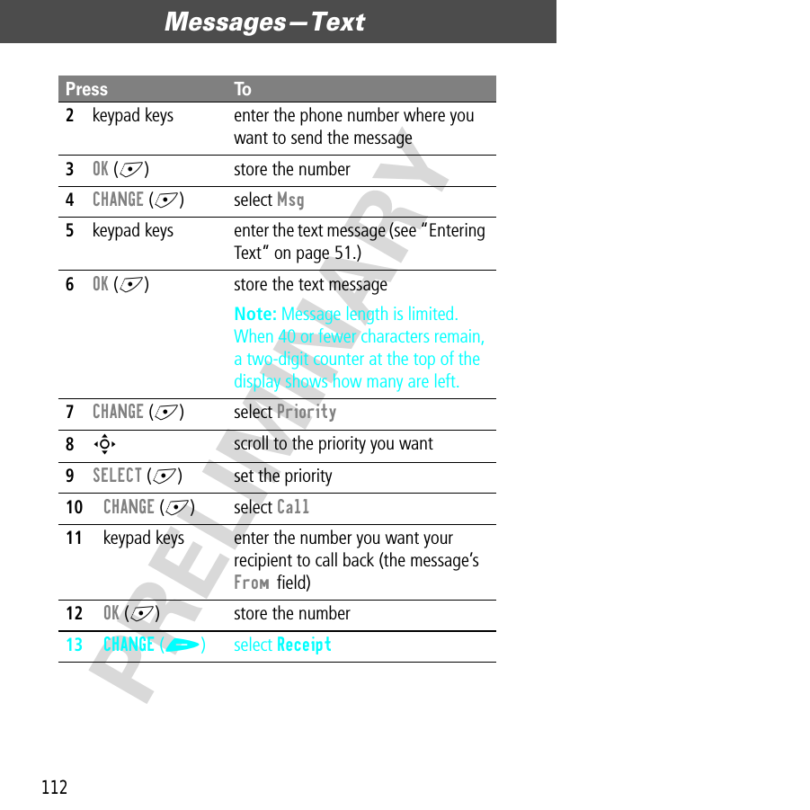 Messages—Text112PRELIMINARY2keypad keys enter the phone number where you want to send the message3OK (+) store the number4CHANGE (+) select Msg5keypad keys enter the text message (see “Entering Text” on page 51.)6OK (+) store the text messageNote: Message length is limited. When 40 or fewer characters remain, a two-digit counter at the top of the display shows how many are left.7CHANGE (+) select Priority8S scroll to the priority you want9SELECT (+) set the priority10CHANGE (+) select Call11keypad keys enter the number you want your recipient to call back (the message’s From ﬁeld)12OK (+) store the number13CHANGE (+) select ReceiptPress To