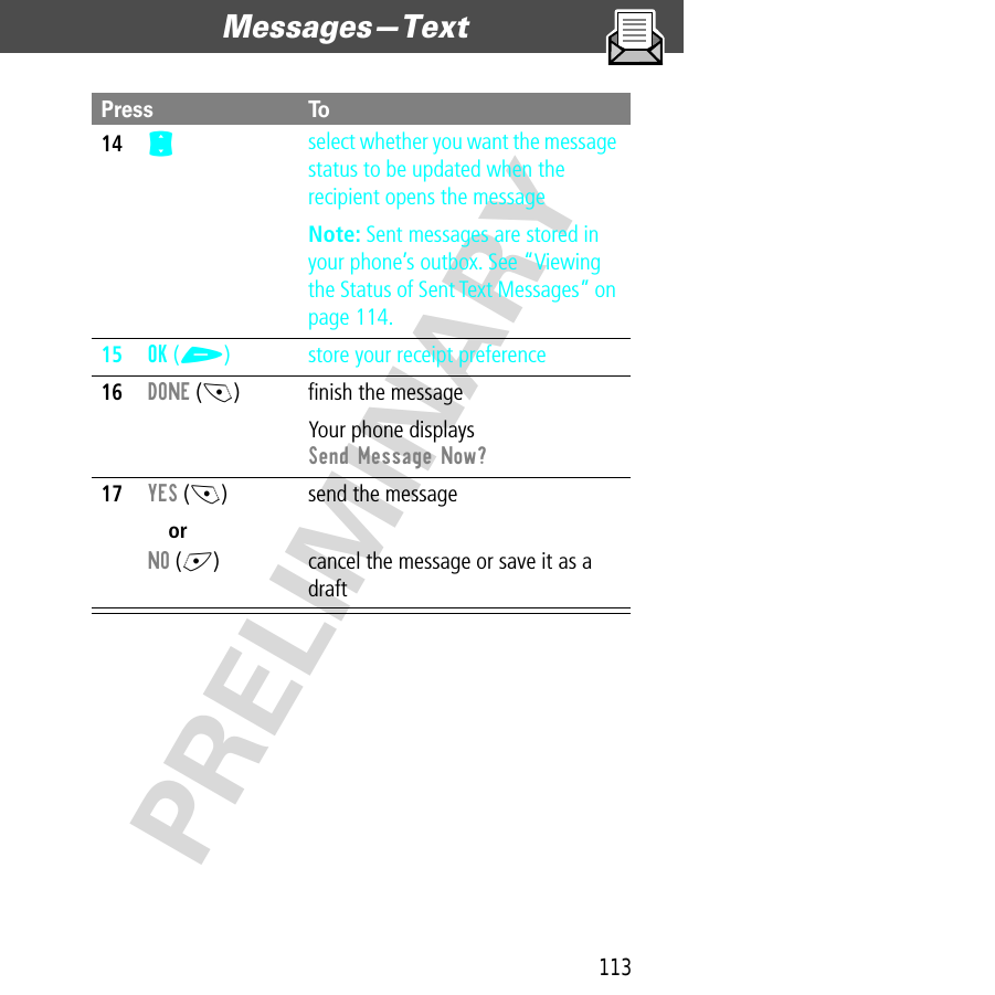 113Messages—Text  PRELIMINARY14S select whether you want the message status to be updated when the recipient opens the messageNote: Sent messages are stored in your phone’s outbox. See “Viewing the Status of Sent Text Messages” on page 114.15OK (+) store your receipt preference16DONE (-) ﬁnish the messageYour phone displays Send Message Now?17YES (-)orNO (+)send the messagecancel the message or save it as a draftPress To