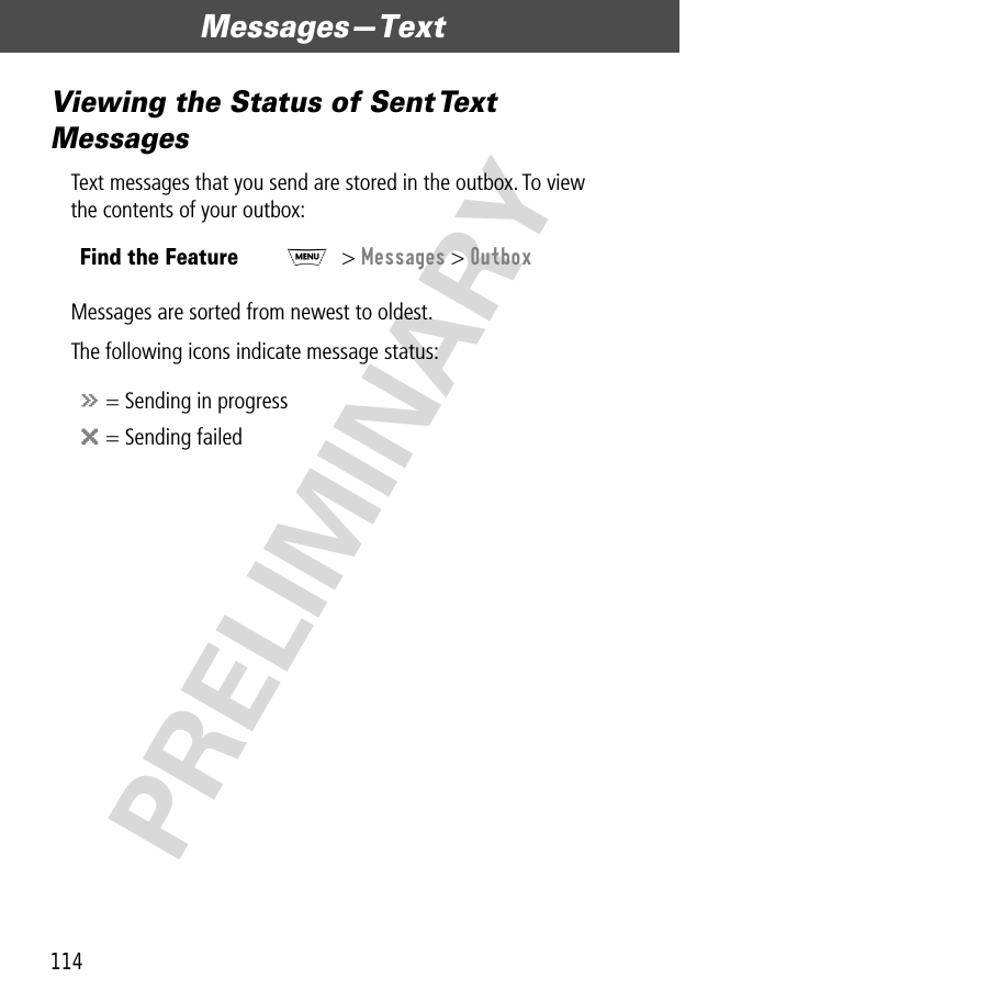 Messages—Text114PRELIMINARYViewing the Status of Sent Text MessagesText messages that you send are stored in the outbox. To view the contents of your outbox:Messages are sorted from newest to oldest.The following icons indicate message status:Find the FeatureM&gt; Messages &gt; Outboxá = Sending in progressm = Sending failed