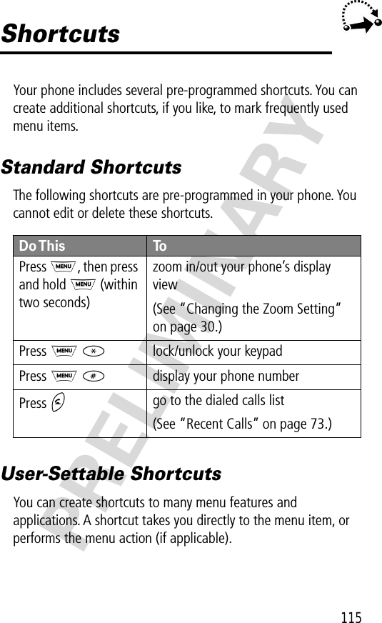 115PRELIMINARYShortcutsYour phone includes several pre-programmed shortcuts. You can create additional shortcuts, if you like, to mark frequently used menu items.Standard ShortcutsThe following shortcuts are pre-programmed in your phone. You cannot edit or delete these shortcuts.User-Settable ShortcutsYou can create shortcuts to many menu features and applications. A shortcut takes you directly to the menu item, or performs the menu action (if applicable).Do This ToPress  M, then press and hold M (within two seconds)zoom in/out your phone’s display view(See “Changing the Zoom Setting” on page 30.)Press M *lock/unlock your keypadPress M #display your phone numberPress Ngo to the dialed calls list(See “Recent Calls” on page 73.)