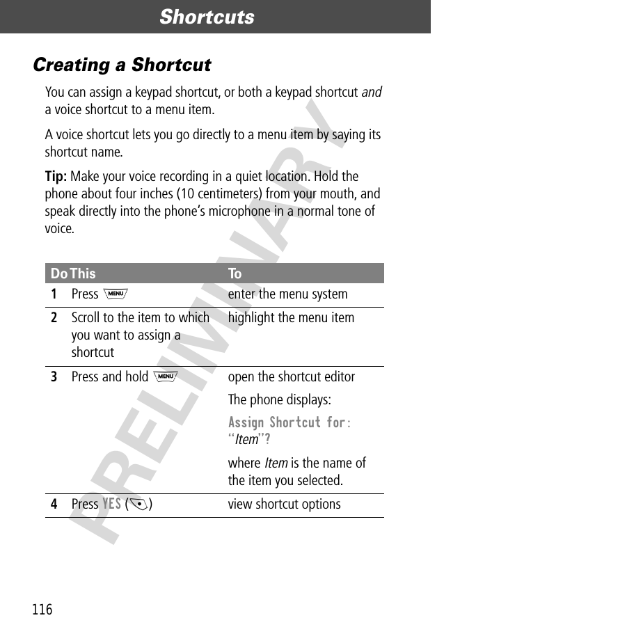 Shortcuts116PRELIMINARYCreating a ShortcutYou can assign a keypad shortcut, or both a keypad shortcut and a voice shortcut to a menu item.A voice shortcut lets you go directly to a menu item by saying its shortcut name.Tip: Make your voice recording in a quiet location. Hold the phone about four inches (10 centimeters) from your mouth, and speak directly into the phone’s microphone in a normal tone of voice.Do This To1Press Menter the menu system2Scroll to the item to which you want to assign a shortcuthighlight the menu item3Press and hold Mopen the shortcut editorThe phone displays:Assign Shortcut for: ÒItemÓ? where Item is the name of the item you selected.4Press YES (-) view shortcut options