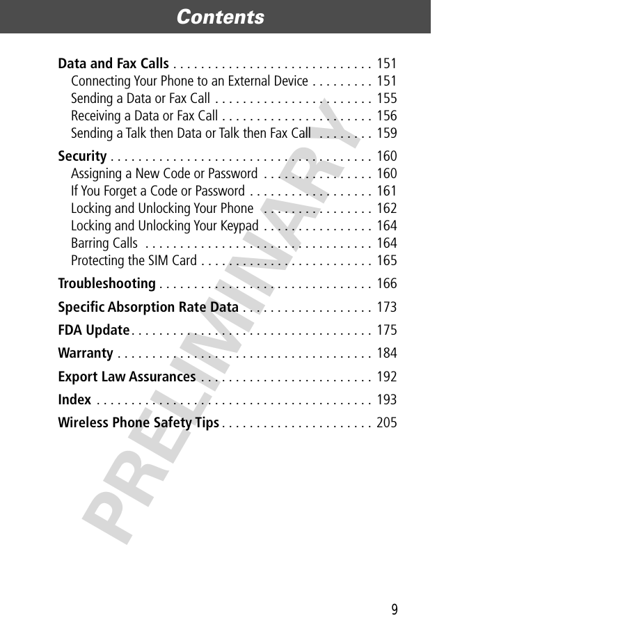 9Contents  PRELIMINARYData and Fax Calls . . . . . . . . . . . . . . . . . . . . . . . . . . . . . 151Connecting Your Phone to an External Device . . . . . . . . . 151Sending a Data or Fax Call . . . . . . . . . . . . . . . . . . . . . . . 155Receiving a Data or Fax Call . . . . . . . . . . . . . . . . . . . . . . 156Sending a Talk then Data or Talk then Fax Call  . . . . . . . . 159Security . . . . . . . . . . . . . . . . . . . . . . . . . . . . . . . . . . . . . . 160Assigning a New Code or Password  . . . . . . . . . . . . . . . . 160If You Forget a Code or Password . . . . . . . . . . . . . . . . . . 161Locking and Unlocking Your Phone   . . . . . . . . . . . . . . . . 162Locking and Unlocking Your Keypad . . . . . . . . . . . . . . . . 164Barring Calls  . . . . . . . . . . . . . . . . . . . . . . . . . . . . . . . . . 164Protecting the SIM Card . . . . . . . . . . . . . . . . . . . . . . . . . 165Troubleshooting . . . . . . . . . . . . . . . . . . . . . . . . . . . . . . . 166Speciﬁc Absorption Rate Data . . . . . . . . . . . . . . . . . . . 173FDA Update. . . . . . . . . . . . . . . . . . . . . . . . . . . . . . . . . . . 175Warranty . . . . . . . . . . . . . . . . . . . . . . . . . . . . . . . . . . . . . 184Export Law Assurances . . . . . . . . . . . . . . . . . . . . . . . . . 192Index . . . . . . . . . . . . . . . . . . . . . . . . . . . . . . . . . . . . . . . . 193Wireless Phone Safety Tips . . . . . . . . . . . . . . . . . . . . . . 205