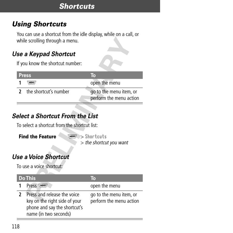 Shortcuts118PRELIMINARYUsing ShortcutsYou can use a shortcut from the idle display, while on a call, or while scrolling through a menu.Use a Keypad ShortcutIf you know the shortcut number:Select a Shortcut From the ListTo select a shortcut from the shortcut list:Use a Voice ShortcutTo use a voice shortcut:Press To1M  open the menu2the shortcut’s number go to the menu item, or perform the menu actionFind the FeatureM&gt; Shortcuts&gt; the shortcut you wantDo This To1Press Mopen the menu2Press and release the voicekey on the right side of your phone and say the shortcut’s name (in two seconds)go to the menu item, or perform the menu action