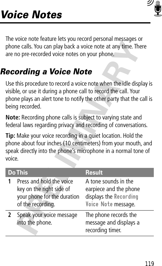 119PRELIMINARYVoice NotesThe voice note feature lets you record personal messages or phone calls. You can play back a voice note at any time. There are no pre-recorded voice notes on your phone.Recording a Voice NoteUse this procedure to record a voice note when the idle display is visible, or use it during a phone call to record the call. Your phone plays an alert tone to notify the other party that the call is being recorded.Note: Recording phone calls is subject to varying state and federal laws regarding privacy and recording of conversations.Tip: Make your voice recording in a quiet location. Hold the phone about four inches (10 centimeters) from your mouth, and speak directly into the phone’s microphone in a normal tone of voice.Do This Result1Press and hold the voice key on the right side of your phone for the duration of the recording.A tone sounds in the earpiece and the phone displays the Recording Voice Note message.2Speak your voice message into the phone.The phone records the message and displays a recording timer.