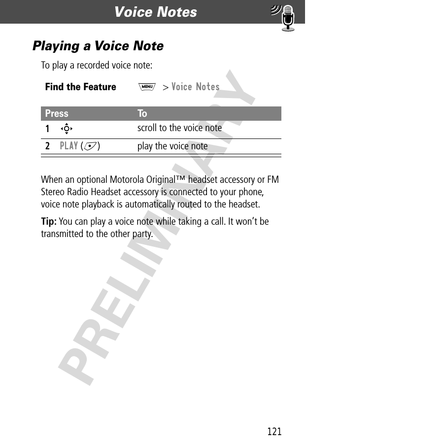 121Voice Notes  PRELIMINARYPlaying a Voice NoteTo play a recorded voice note:When an optional Motorola Original™ headset accessory or FM Stereo Radio Headset accessory is connected to your phone, voice note playback is automatically routed to the headset.Tip: You can play a voice note while taking a call. It won’t be transmitted to the other party.Find the FeatureM&gt; Voice NotesPress To1S scroll to the voice note2PLAY (+) play the voice note