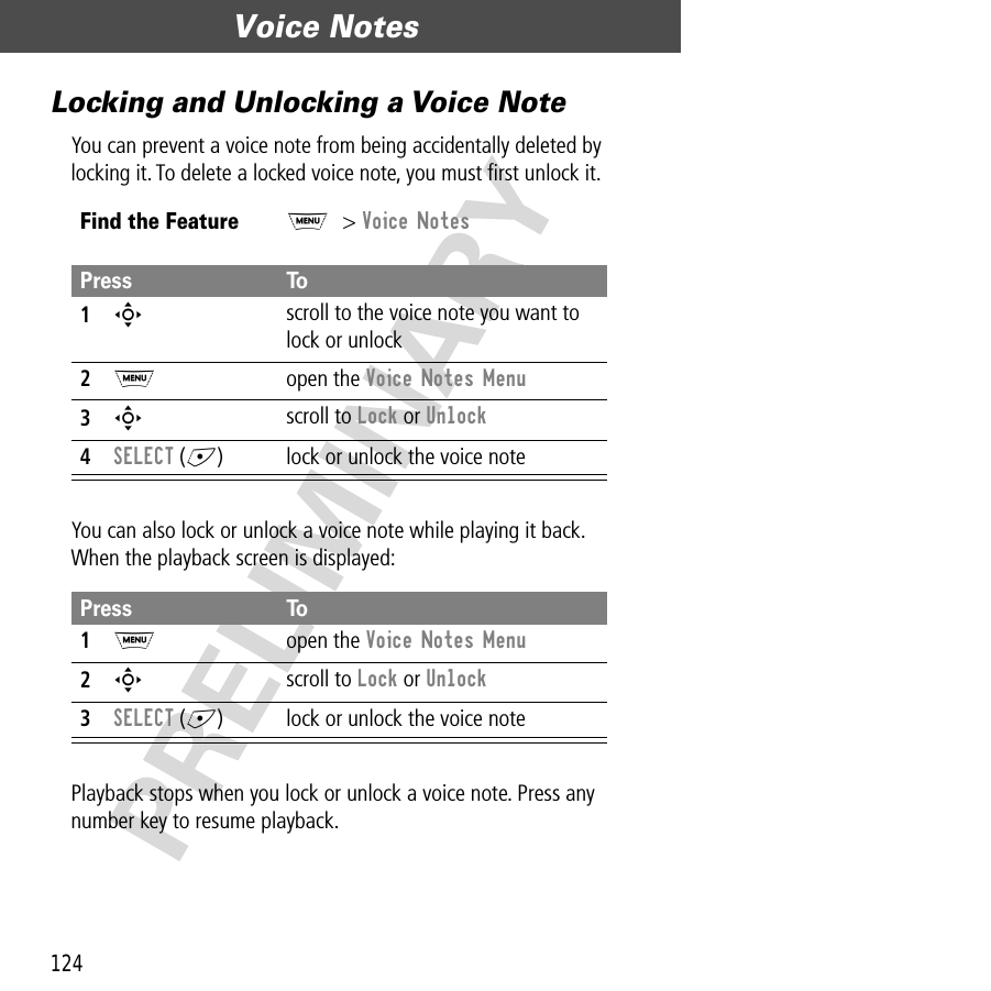 Voice Notes124PRELIMINARYLocking and Unlocking a Voice NoteYou can prevent a voice note from being accidentally deleted by locking it. To delete a locked voice note, you must ﬁrst unlock it.You can also lock or unlock a voice note while playing it back. When the playback screen is displayed:Playback stops when you lock or unlock a voice note. Press any number key to resume playback.Find the FeatureM&gt; Voice NotesPress To1S scroll to the voice note you want to lock or unlock2M open the Voice Notes Menu3S scroll to Lock or Unlock4SELECT (+) lock or unlock the voice notePress To1M open the Voice Notes Menu2S scroll to Lock or Unlock3SELECT (+) lock or unlock the voice note