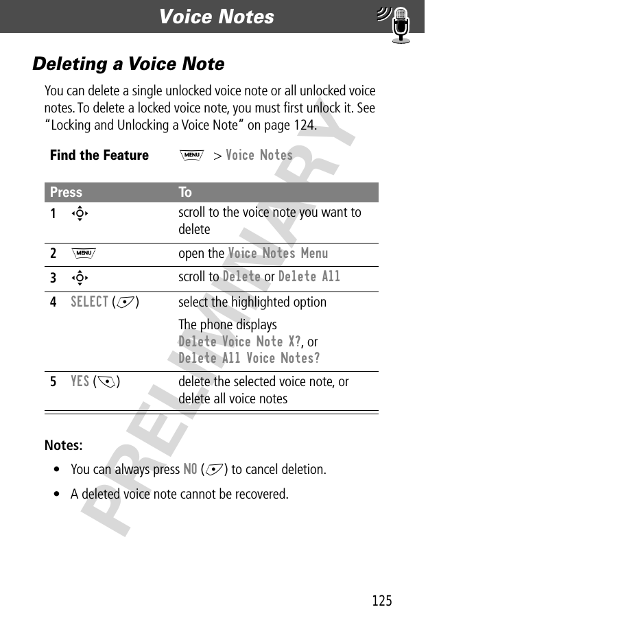 125Voice Notes  PRELIMINARYDeleting a Voice NoteYou can delete a single unlocked voice note or all unlocked voice notes. To delete a locked voice note, you must ﬁrst unlock it. See “Locking and Unlocking a Voice Note” on page 124.Notes: • You can always press NO (+) to cancel deletion.• A deleted voice note cannot be recovered.Find the FeatureM&gt; Voice NotesPress To1S scroll to the voice note you want to delete2M open the Voice Notes Menu3S scroll to Delete or Delete All4SELECT (+) select the highlighted optionThe phone displays Delete Voice Note X?, or Delete All Voice Notes?5YES (-) delete the selected voice note, or delete all voice notes