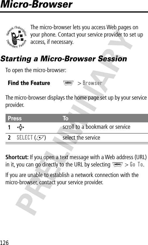 126PRELIMINARYMicro-BrowserThe micro-browser lets you access Web pages on your phone. Contact your service provider to set up access, if necessary.Starting a Micro-Browser SessionTo open the micro-browser:The micro-browser displays the home page set up by your service provider.Shortcut: If you open a text message with a Web address (URL) in it, you can go directly to the URL by selecting M &gt; Go To.If you are unable to establish a network connection with the micro-browser, contact your service provider.Find the FeatureM&gt; BrowserPress To1S scroll to a bookmark or service2SELECT (+) select the service