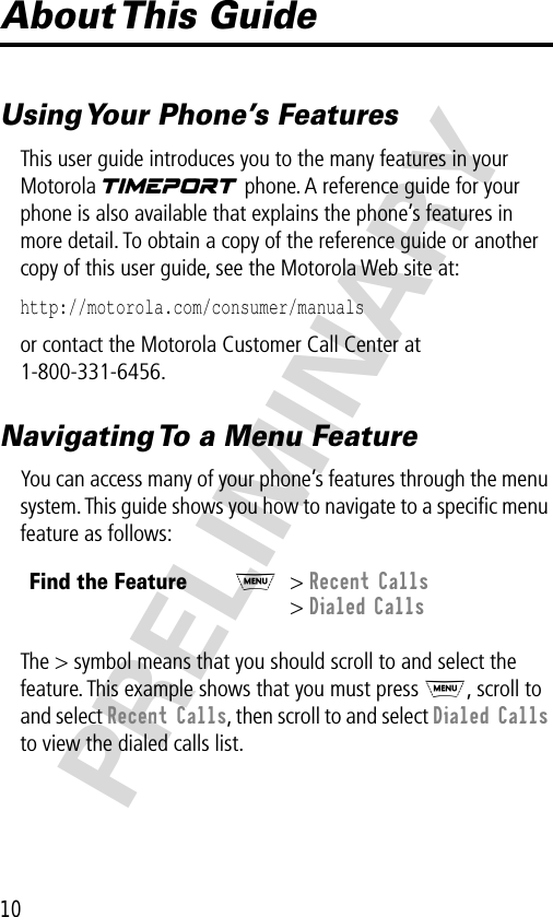 10PRELIMINARYAbout This  GuideUsing Your Phone’s FeaturesThis user guide introduces you to the many features in your Motorola V phone. A reference guide for your phone is also available that explains the phone’s features in more detail. To obtain a copy of the reference guide or another copy of this user guide, see the Motorola Web site at:http://motorola.com/consumer/manuals or contact the Motorola Customer Call Center at 1-800-331-6456.Navigating To a Menu FeatureYou can access many of your phone’s features through the menu system. This guide shows you how to navigate to a speciﬁc menu feature as follows:The &gt; symbol means that you should scroll to and select the feature. This example shows that you must press M, scroll to and select Recent Calls, then scroll to and select Dialed Calls to view the dialed calls list.Find the FeatureM&gt; Recent Calls&gt; Dialed Calls