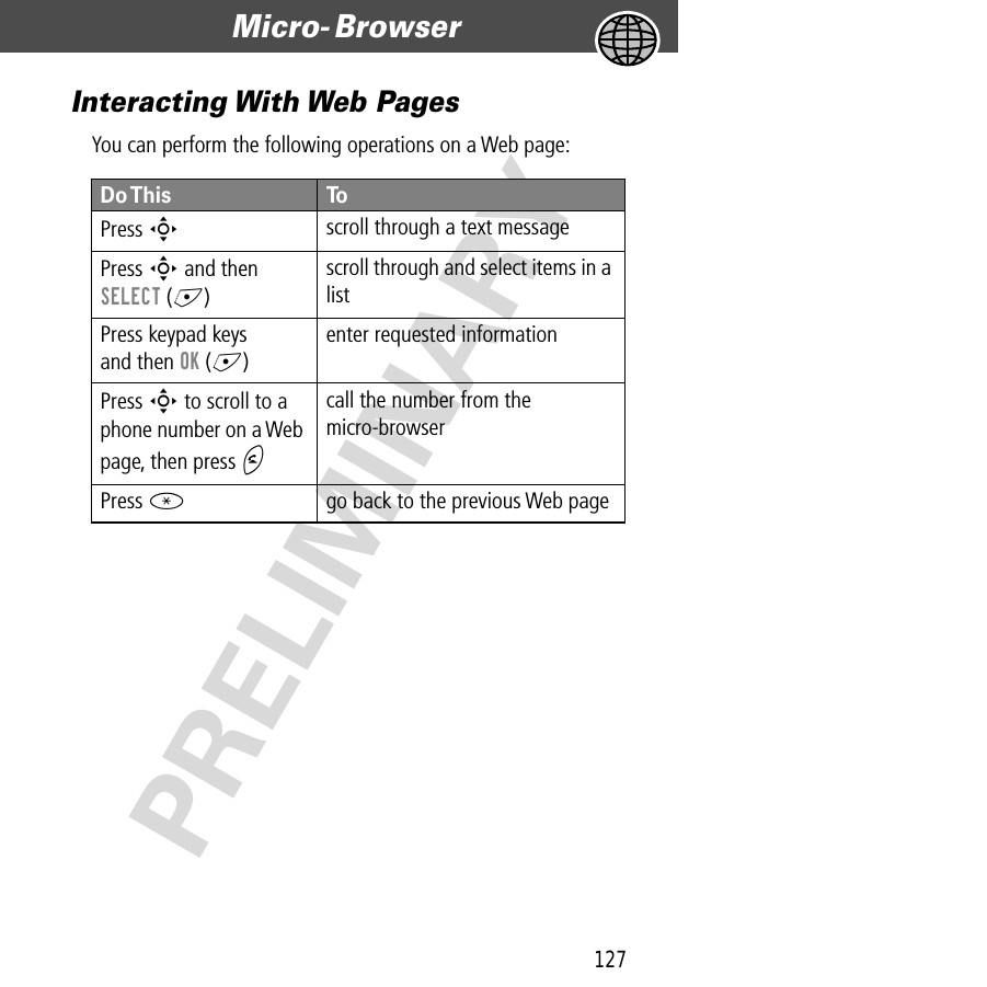 127Micro- Browser  PRELIMINARYInteracting With Web PagesYou can perform the following operations on a Web page:Do This ToPress  Sscroll through a text messagePress S and then SELECT (+)scroll through and select items in a listPress keypad keysand then OK (+)enter requested informationPress S to scroll to a phone number on a Web page, then press Ncall the number from the micro-browserPress *go back to the previous Web page