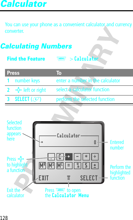 128PRELIMINARYCalculatorYou can use your phone as a convenient calculator and currency converter.Calculating NumbersFind the FeatureM&gt; CalculatorPress To1number keys enter a number in the calculator2S left or right select a calculator function3SELECT (+) perform the selected functionCalculator+0EXIT SELECTeMRÖ.C+- *±= % $MSMCSelectedfunctionappearsherePerform thehighlightedfunctionPress M to openthe Calculator MenuExit thecalculatorEnterednumberPress Sto highlighta function