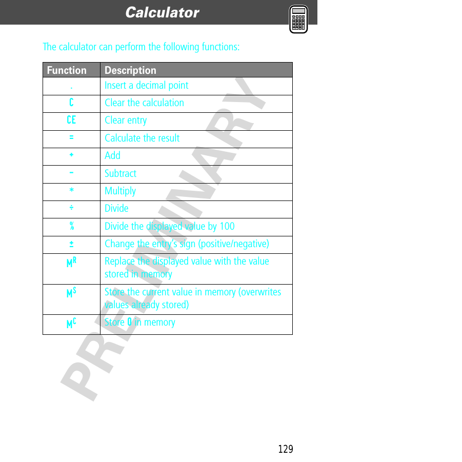 129Calculator  PRELIMINARYThe calculator can perform the following functions:Function Description.  Insert a decimal pointC  Clear the calculationCE Clear entry=  Calculate the result+ Add- Subtract* MultiplyÖ Divide%  Divide the displayed value by 100±  Change the entry’s sign (positive/negative)MR Replace the displayed value with the value stored in memoryMS Store the current value in memory (overwrites values already stored)MC Store 0 in memory