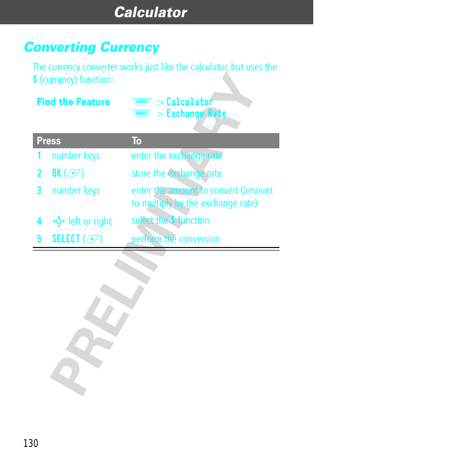 Calculator130PRELIMINARYConverting CurrencyThe currency converter works just like the calculator, but uses the $ (currency) function:Find the FeatureM&gt; CalculatorM&gt; Exchange Rate Press To1number keys enter the exchange rate2OK (+) store the exchange rate3number keys enter the amount to convert (amount to multiply by the exchange rate)4S left or right select the $ function5SELECT (+) perform the conversion