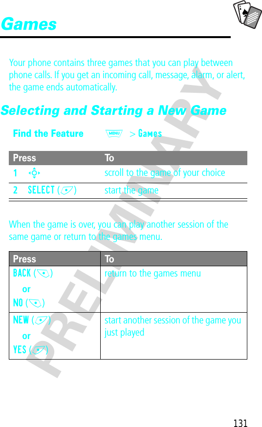 A7A131PRELIMINARYGamesYour phone contains three games that you can play between phone calls. If you get an incoming call, message, alarm, or alert, the game ends automatically.Selecting and Starting a New GameWhen the game is over, you can play another session of the same game or return to the games menu.Find the FeatureM&gt; GamesPress To1S scroll to the game of your choice2SELECT (+) start the gamePress ToBACK (-)orNO (-)return to the games menuNEW (+)orYES (+)start another session of the game you just played