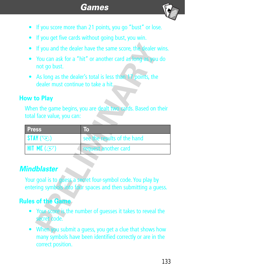 133Games  PRELIMINARYA7A• If you score more than 21 points, you go “bust” or lose.• If you get ﬁve cards without going bust, you win.• If you and the dealer have the same score, the dealer wins. • You can ask for a “hit” or another card as long as you do not go bust.• As long as the dealer’s total is less than 17 points, the dealer must continue to take a hit.How to PlayWhen the game begins, you are dealt two cards. Based on their total face value, you can:MindblasterYour goal is to guess a secret four-symbol code. You play by entering symbols into four spaces and then submitting a guess.Rules of the Game• Your score is the number of guesses it takes to reveal the secret code.• When you submit a guess, you get a clue that shows how many symbols have been identiﬁed correctly or are in the correct position.Press ToSTAY (-) see the results of the handHIT ME (+) request another card