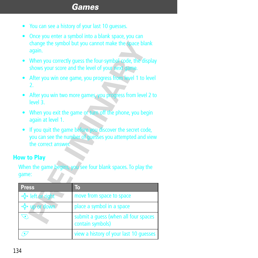 Games134PRELIMINARY• You can see a history of your last 10 guesses.• Once you enter a symbol into a blank space, you can change the symbol but you cannot make the space blank again.• When you correctly guess the four-symbol code, the display shows your score and the level of your next game.• After you win one game, you progress from level 1 to level 2.• After you win two more games, you progress from level 2 to level 3.• When you exit the game or turn off the phone, you begin again at level 1.• If you quit the game before you discover the secret code, you can see the number of guesses you attempted and view the correct answer.How to PlayWhen the game begins, you see four blank spaces. To play the game:Press ToS left or right move from space to spaceS up or down place a symbol in a space-submit a guess (when all four spaces contain symbols)+view a history of your last 10 guesses