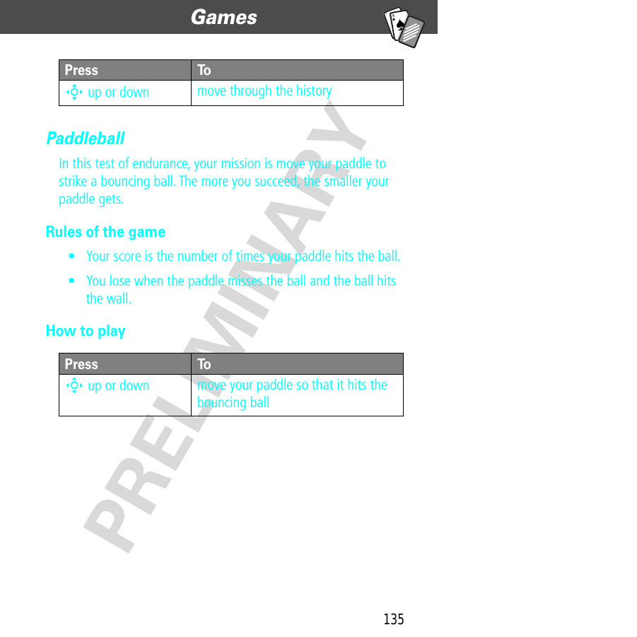 135Games  PRELIMINARYA7APaddleballIn this test of endurance, your mission is move your paddle to strike a bouncing ball. The more you succeed, the smaller your paddle gets.Rules of the game• Your score is the number of times your paddle hits the ball.• You lose when the paddle misses the ball and the ball hits the wall.How to playS up or down move through the historyPress ToS up or down move your paddle so that it hits the bouncing ballPress To