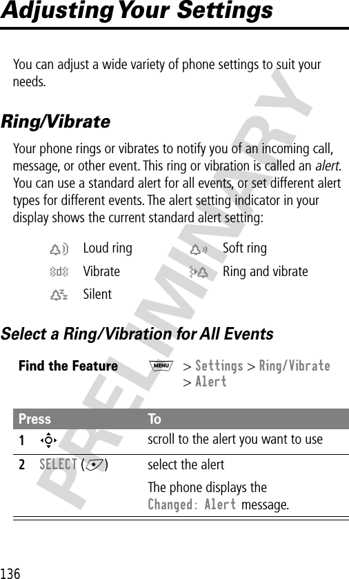 136PRELIMINARYAdjusting Your  SettingsYou can adjust a wide variety of phone settings to suit your needs.Ring/VibrateYour phone rings or vibrates to notify you of an incoming call, message, or other event. This ring or vibration is called an alert. You can use a standard alert for all events, or set different alert types for different events. The alert setting indicator in your display shows the current standard alert setting:Select a Ring/Vibration for All Eventsw Loud ring x Soft ringy Vibrate u Ring and vibratet SilentFind the FeatureM&gt; Settings &gt; Ring/Vibrate&gt; AlertPress To1S scroll to the alert you want to use2SELECT (+) select the alertThe phone displays the Changed: Alert message.