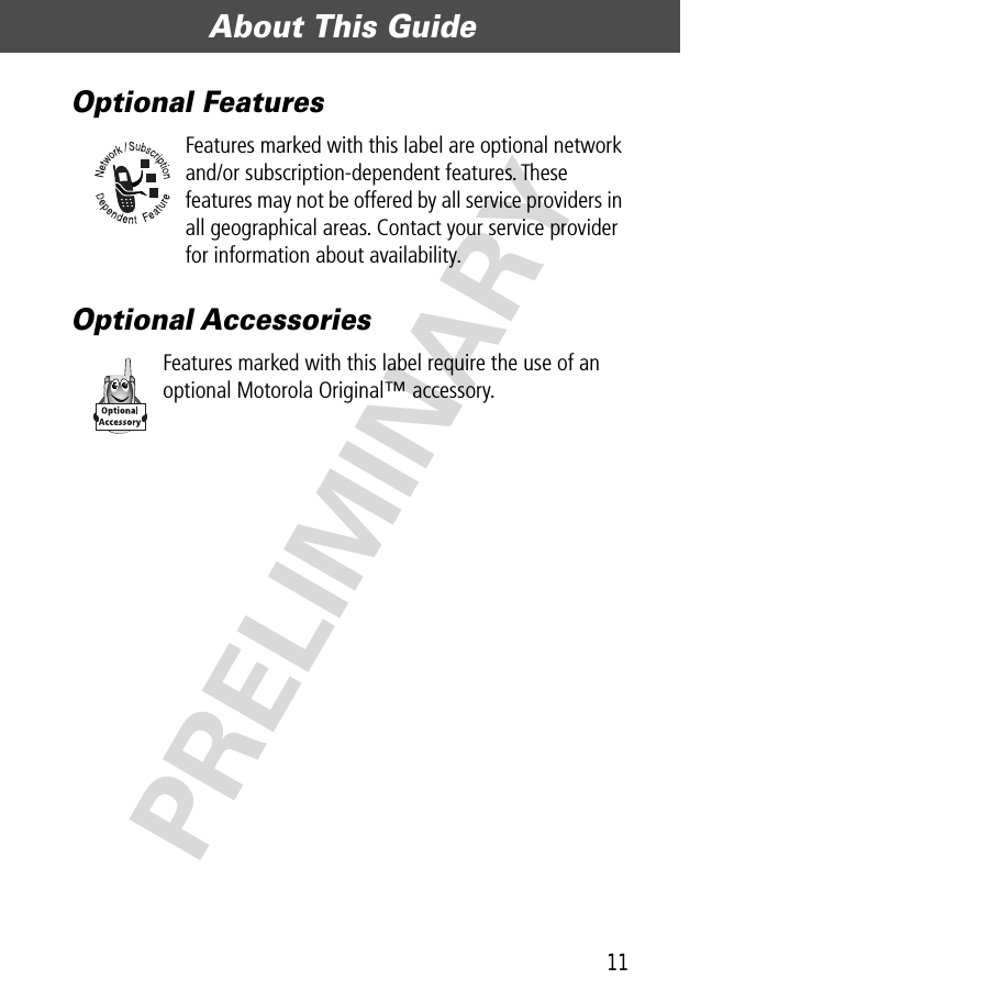 11About This Guide  PRELIMINARYOptional FeaturesFeatures marked with this label are optional network and/or subscription-dependent features. These features may not be offered by all service providers in all geographical areas. Contact your service provider for information about availability.Optional AccessoriesFeatures marked with this label require the use of an optional Motorola Original™ accessory.