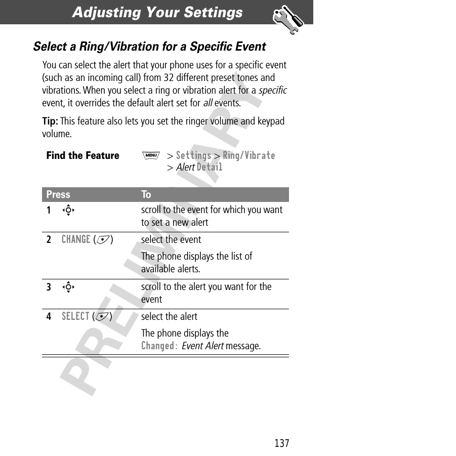 137Adjusting Your Settings  PRELIMINARYSelect a Ring/Vibration for a Speciﬁc EventYou can select the alert that your phone uses for a speciﬁc event (such as an incoming call) from 32 different preset tones and vibrations. When you select a ring or vibration alert for a specific event, it overrides the default alert set for all events.Tip: This feature also lets you set the ringer volume and keypad volume.Find the FeatureM&gt; Settings &gt; Ring/Vibrate&gt; Alert DetailPress To1S scroll to the event for which you want to set a new alert2CHANGE (+) select the eventThe phone displays the list of available alerts.3S scroll to the alert you want for the event4SELECT (+) select the alertThe phone displays the Changed: Event Alert message.