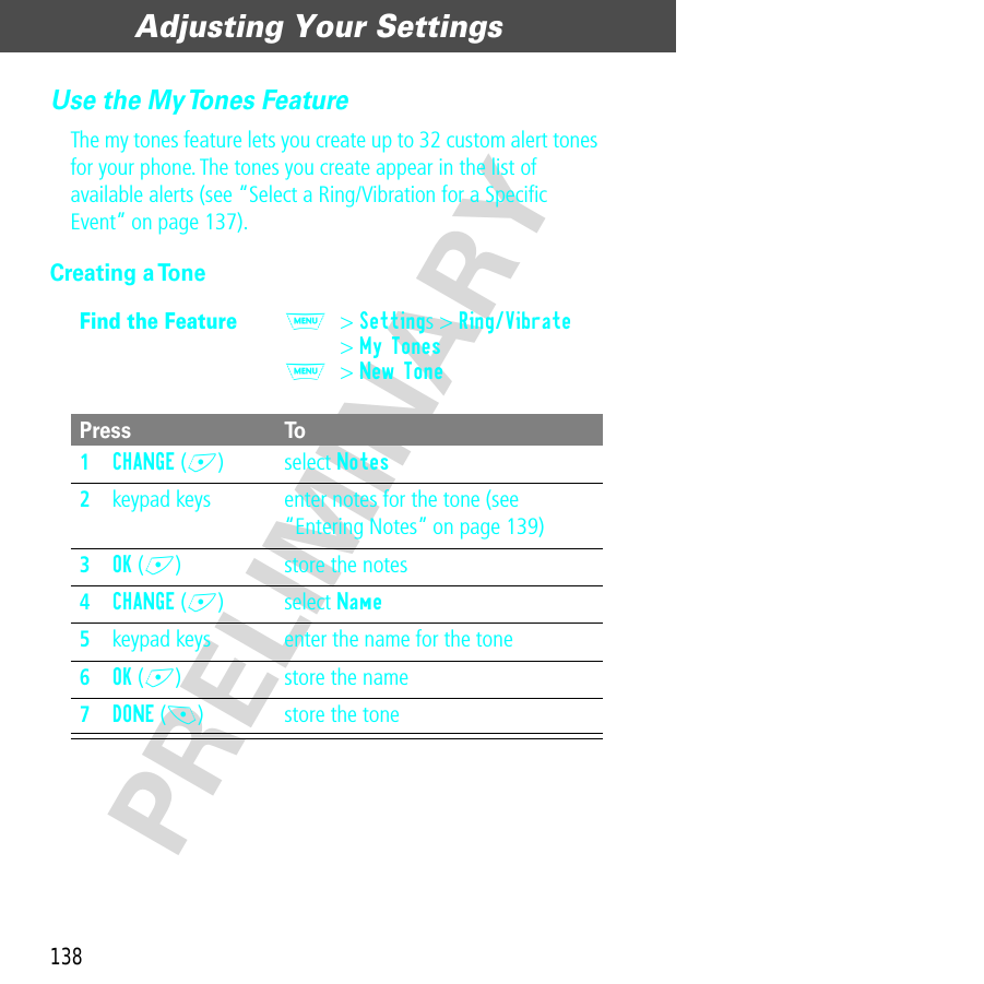 Adjusting Your Settings138PRELIMINARYUse the My Tones FeatureThe my tones feature lets you create up to 32 custom alert tones for your phone. The tones you create appear in the list of available alerts (see “Select a Ring/Vibration for a Speciﬁc Event” on page 137).Creating a ToneFind the FeatureM&gt; Settings &gt; Ring/Vibrate&gt; My TonesM&gt; New TonePress To1CHANGE (+) select Notes2keypad keys enter notes for the tone (see “Entering Notes” on page 139)3OK (+) store the notes4CHANGE (+) select Name5keypad keys enter the name for the tone6OK (+) store the name7DONE (-) store the tone