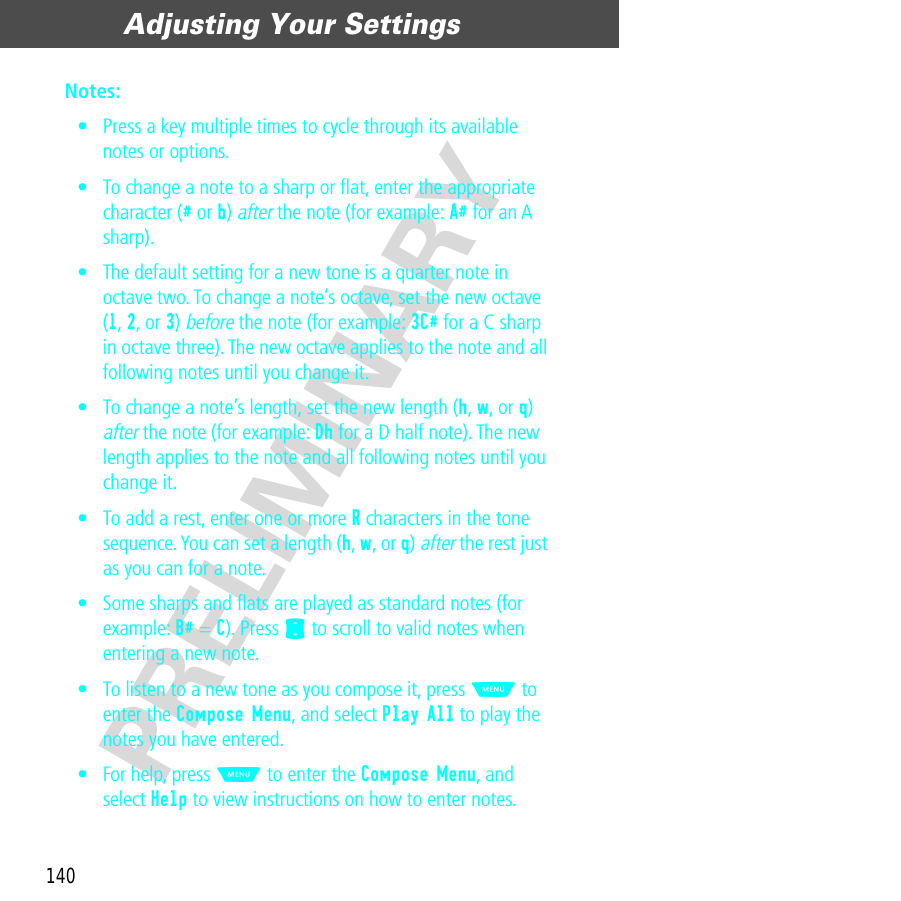 Adjusting Your Settings140PRELIMINARYNotes: • Press a key multiple times to cycle through its available notes or options.• To change a note to a sharp or ﬂat, enter the appropriate character (# or b) after the note (for example: A# for an A sharp).• The default setting for a new tone is a quarter note in octave two. To change a note’s octave, set the new octave (1, 2, or 3) before the note (for example: 3C# for a C sharp in octave three). The new octave applies to the note and all following notes until you change it.• To change a note’s length, set the new length (h, w, or q) after the note (for example: Dh for a D half note). The new length applies to the note and all following notes until you change it.• To add a rest, enter one or more R characters in the tone sequence. You can set a length (h, w, or q) after the rest just as you can for a note.• Some sharps and ﬂats are played as standard notes (for example: B# = C). Press S to scroll to valid notes when entering a new note.• To listen to a new tone as you compose it, press M to enter the Compose Menu, and select Play All to play the notes you have entered.• For help, press M to enter the Compose Menu, and select Help to view instructions on how to enter notes.