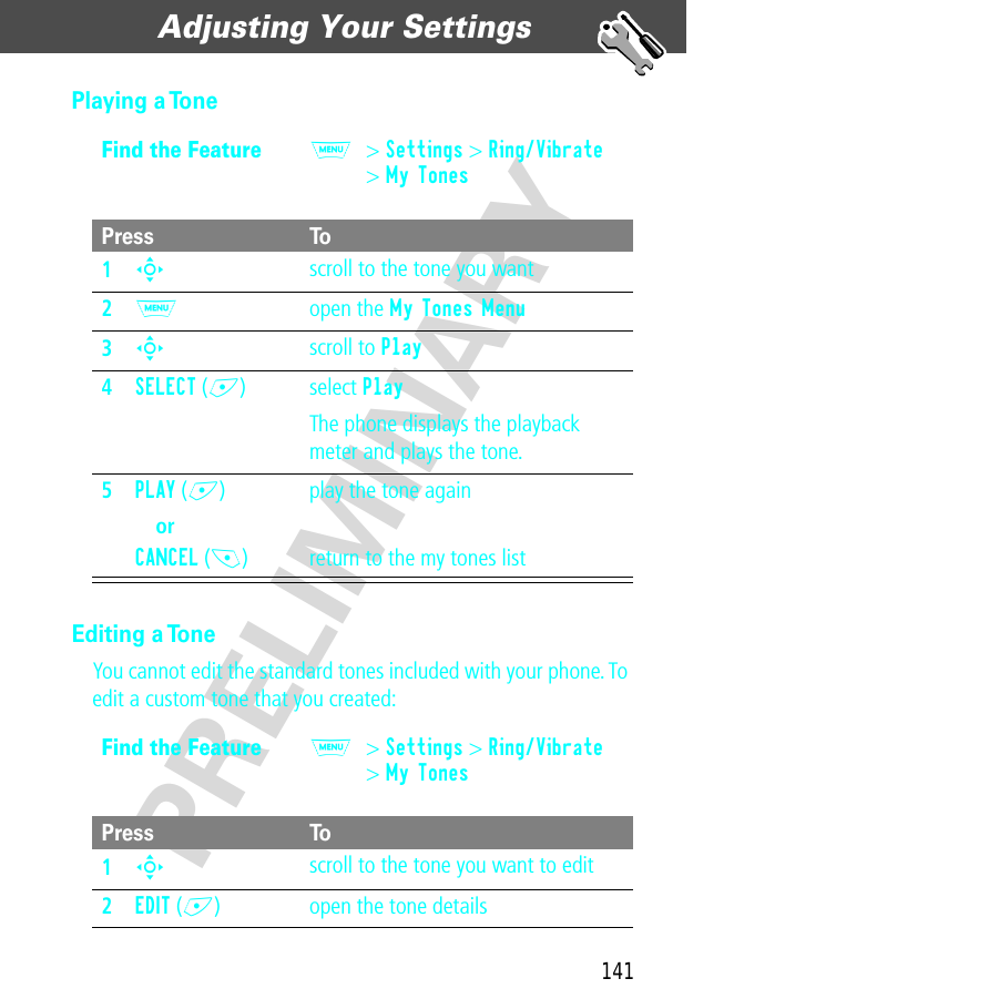 141Adjusting Your Settings  PRELIMINARYPlaying a ToneEditing a ToneYou cannot edit the standard tones included with your phone. To edit a custom tone that you created:Find the FeatureM&gt; Settings &gt; Ring/Vibrate&gt; My TonesPress To1S scroll to the tone you want2M open the My Tones Menu3S scroll to Play4SELECT (+) select PlayThe phone displays the playback meter and plays the tone.5PLAY (+)orCANCEL (-)play the tone againreturn to the my tones listFind the FeatureM&gt; Settings &gt; Ring/Vibrate&gt; My TonesPress To1S scroll to the tone you want to edit2EDIT (+) open the tone details