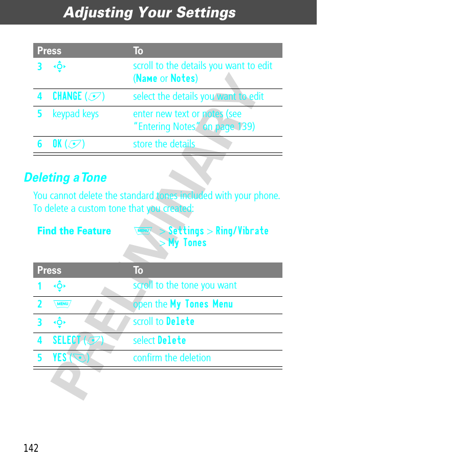 Adjusting Your Settings142PRELIMINARYDeleting a ToneYou cannot delete the standard tones included with your phone. To delete a custom tone that you created:3S scroll to the details you want to edit (Name or Notes)4CHANGE (+) select the details you want to edit5keypad keys enter new text or notes (see “Entering Notes” on page 139)6OK (+) store the detailsFind the FeatureM&gt; Settings &gt; Ring/Vibrate&gt; My TonesPress To1S scroll to the tone you want2M open the My Tones Menu3S scroll to Delete4SELECT (+) select Delete5YES (-) conﬁrm the deletionPress To