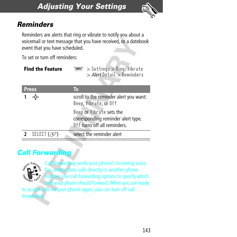 143Adjusting Your Settings  PRELIMINARYRemindersReminders are alerts that ring or vibrate to notify you about a voicemail or text message that you have received, or a datebook event that you have scheduled.To set or turn off reminders:Call ForwardingCall forwarding sends your phone’s incoming voice, fax, and/or data calls directly to another phone number. Use call forwarding options to specify which calls your phone should forward. When you are ready to accept calls on your phone again, you can turn off call forwarding.Find the FeatureM&gt; Settings &gt; Ring/Vibrate&gt; Alert Detail &gt; RemindersPress To1S scroll to the reminder alert you want: Beep, Vibrate, or OffBeep or Vibrate sets the corresponding reminder alert type. Off turns off all reminders.2SELECT (+) select the reminder alert