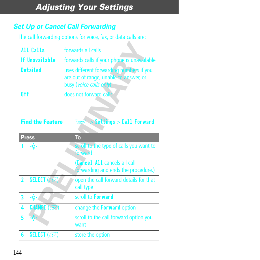 Adjusting Your Settings144PRELIMINARYSet Up or Cancel Call ForwardingThe call forwarding options for voice, fax, or data calls are:All Calls  forwards all callsIf Unavailable  forwards calls if your phone is unavailableDetailed  uses different forwarding numbers if you are out of range, unable to answer, or busy (voice calls only)Off  does not forward callsFind the FeatureM&gt; Settings &gt; Call ForwardPress To1S scroll to the type of calls you want to forward(Cancel All cancels all call forwarding and ends the procedure.)2SELECT (+) open the call forward details for that call type3S scroll to Forward4CHANGE (+) change the Forward option5S scroll to the call forward option you want6SELECT (+) store the option