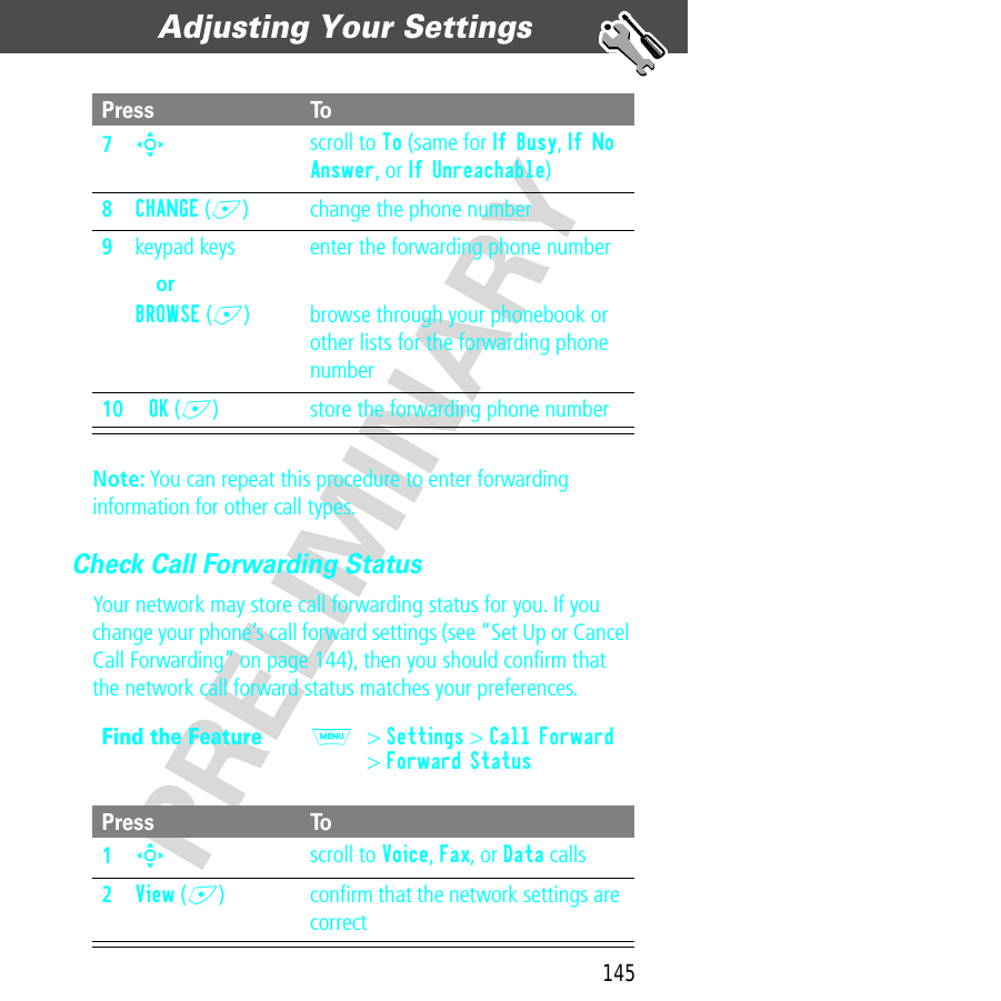 145Adjusting Your Settings  PRELIMINARYNote: You can repeat this procedure to enter forwarding information for other call types.Check Call Forwarding StatusYour network may store call forwarding status for you. If you change your phone’s call forward settings (see “Set Up or Cancel Call Forwarding” on page 144), then you should conﬁrm that the network call forward status matches your preferences.7S scroll to To (same for If Busy, If No Answer, or If Unreachable)8CHANGE (+) change the phone number9keypad keysorBROWSE (+)enter the forwarding phone numberbrowse through your phonebook or other lists for the forwarding phone number10OK (+) store the forwarding phone numberFind the FeatureM&gt; Settings &gt; Call Forward&gt; Forward StatusPress To1S scroll to Voice, Fax, or Data calls2View (+) conﬁrm that the network settings are correctPress To