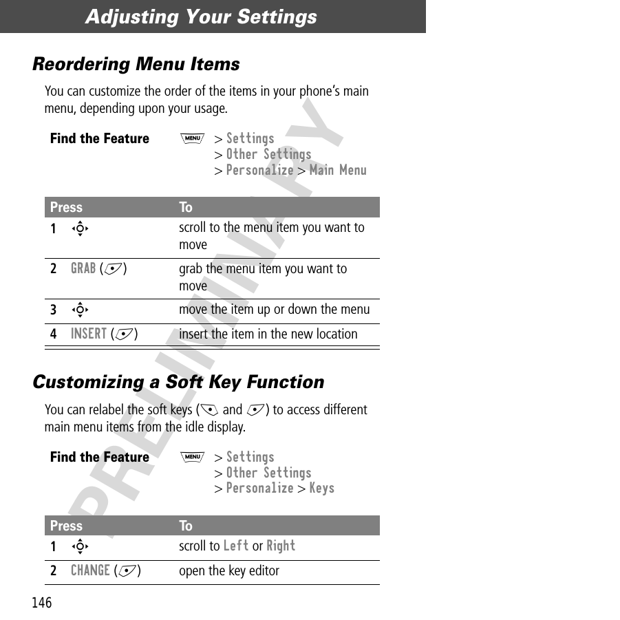 Adjusting Your Settings146PRELIMINARYReordering Menu ItemsYou can customize the order of the items in your phone’s main menu, depending upon your usage.Customizing a Soft Key FunctionYou can relabel the soft keys (- and +) to access different main menu items from the idle display.Find the FeatureM&gt; Settings&gt; Other Settings&gt; Personalize &gt; Main MenuPress To1S scroll to the menu item you want to move2GRAB (+) grab the menu item you want to move3S move the item up or down the menu4INSERT (+) insert the item in the new locationFind the FeatureM&gt; Settings&gt; Other Settings&gt; Personalize &gt; KeysPress To1S scroll to Left or Right2CHANGE (+) open the key editor