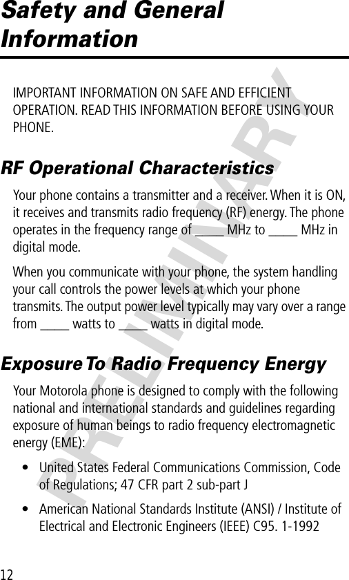 12PRELIMINARYSafety and General InformationIMPORTANT INFORMATION ON SAFE AND EFFICIENT OPERATION. READ THIS INFORMATION BEFORE USING YOUR PHONE.RF Operational CharacteristicsYour phone contains a transmitter and a receiver. When it is ON, it receives and transmits radio frequency (RF) energy. The phone operates in the frequency range of ____ MHz to ____ MHz in digital mode.When you communicate with your phone, the system handling your call controls the power levels at which your phone transmits. The output power level typically may vary over a range from ____ watts to ____ watts in digital mode.Exposure To Radio Frequency EnergyYour Motorola phone is designed to comply with the following national and international standards and guidelines regarding exposure of human beings to radio frequency electromagnetic energy (EME):• United States Federal Communications Commission, Code of Regulations; 47 CFR part 2 sub-part J• American National Standards Institute (ANSI) / Institute of Electrical and Electronic Engineers (IEEE) C95. 1-1992