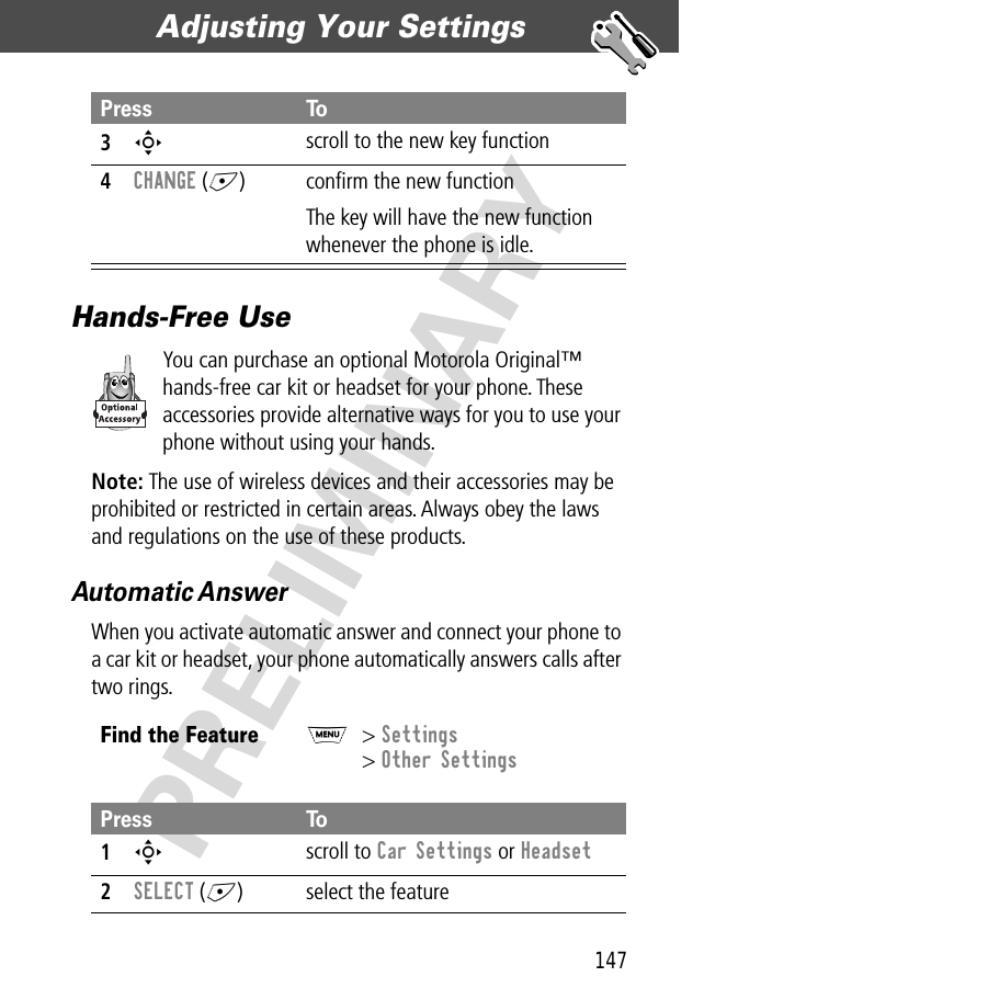 147Adjusting Your Settings  PRELIMINARYHands-Free UseYou can purchase an optional Motorola Original™ hands-free car kit or headset for your phone. These accessories provide alternative ways for you to use your phone without using your hands.Note: The use of wireless devices and their accessories may be prohibited or restricted in certain areas. Always obey the laws and regulations on the use of these products.Automatic AnswerWhen you activate automatic answer and connect your phone to a car kit or headset, your phone automatically answers calls after two rings.3S scroll to the new key function4CHANGE (+) conﬁrm the new functionThe key will have the new function whenever the phone is idle.Find the FeatureM&gt; Settings&gt; Other SettingsPress To1S scroll to Car Settings or Headset2SELECT (+) select the featurePress To