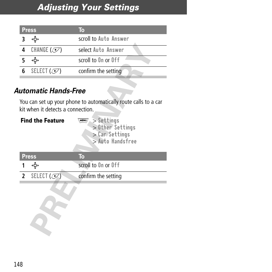 Adjusting Your Settings148PRELIMINARYAutomatic Hands-FreeYou can set up your phone to automatically route calls to a car kit when it detects a connection.3S scroll to Auto Answer4CHANGE (+) select Auto Answer5S scroll to On or Off6SELECT (+) conﬁrm the settingFind the FeatureM&gt; Settings&gt; Other Settings&gt; Car Settings&gt; Auto HandsfreePress To1S scroll to On or Off2SELECT (+) conﬁrm the settingPress To