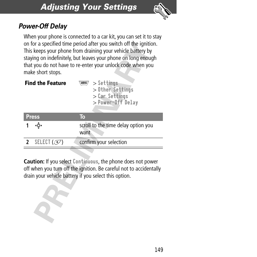 149Adjusting Your Settings  PRELIMINARYPower-Off DelayWhen your phone is connected to a car kit, you can set it to stay on for a speciﬁed time period after you switch off the ignition. This keeps your phone from draining your vehicle battery by staying on indeﬁnitely, but leaves your phone on long enough that you do not have to re-enter your unlock code when you make short stops.Caution: If you select Continuous, the phone does not power off when you turn off the ignition. Be careful not to accidentally drain your vehicle battery if you select this option.Find the FeatureM&gt; Settings&gt; Other Settings&gt; Car Settings&gt; Power-Off DelayPress To1S scroll to the time delay option you want2SELECT (+) conﬁrm your selection