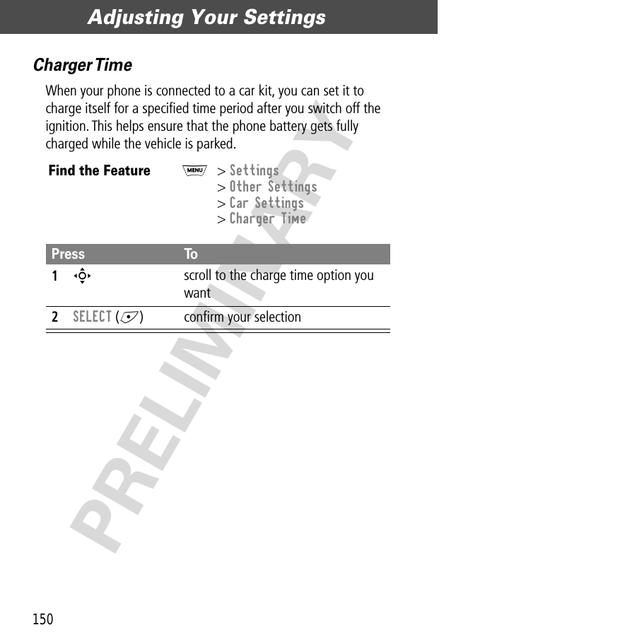 Adjusting Your Settings150PRELIMINARYCharger TimeWhen your phone is connected to a car kit, you can set it to charge itself for a speciﬁed time period after you switch off the ignition. This helps ensure that the phone battery gets fully charged while the vehicle is parked.Find the FeatureM&gt; Settings&gt; Other Settings&gt; Car Settings&gt; Charger TimePress To1S scroll to the charge time option you want2SELECT (+) conﬁrm your selection