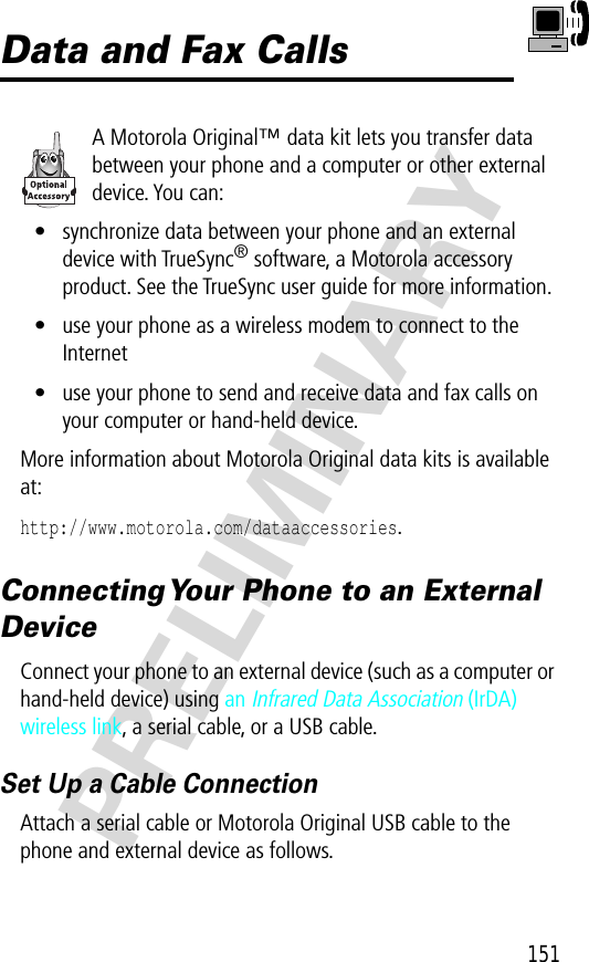 151PRELIMINARYData and Fax CallsA Motorola Original™ data kit lets you transfer data between your phone and a computer or other external device. You can:• synchronize data between your phone and an external device with TrueSync® software, a Motorola accessory product. See the TrueSync user guide for more information.• use your phone as a wireless modem to connect to the Internet• use your phone to send and receive data and fax calls on your computer or hand-held device.More information about Motorola Original data kits is available at:http://www.motorola.com/dataaccessories.Connecting Your Phone to an External DeviceConnect your phone to an external device (such as a computer or hand-held device) using an Infrared Data Association (IrDA) wireless link, a serial cable, or a USB cable.Set Up a Cable ConnectionAttach a serial cable or Motorola Original USB cable to the phone and external device as follows.